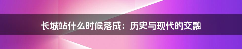 长城站什么时候落成：历史与现代的交融