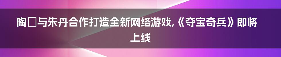 陶喆与朱丹合作打造全新网络游戏,《夺宝奇兵》即将上线