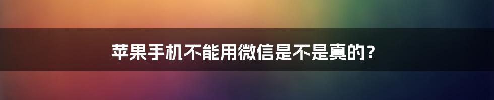 苹果手机不能用微信是不是真的？