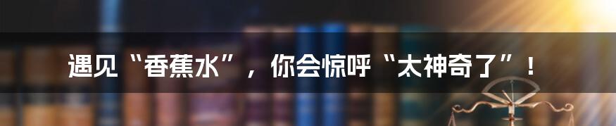 遇见“香蕉水”，你会惊呼“太神奇了”！