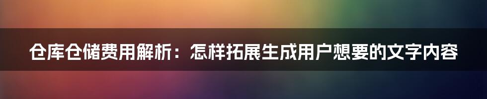 仓库仓储费用解析：怎样拓展生成用户想要的文字内容