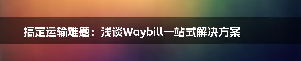 搞定运输难题：浅谈Waybill一站式解决方案