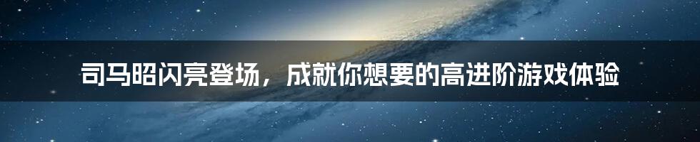 司马昭闪亮登场，成就你想要的高进阶游戏体验