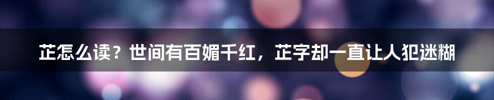 芷怎么读？世间有百媚千红，芷字却一直让人犯迷糊