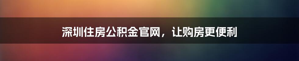 深圳住房公积金官网，让购房更便利