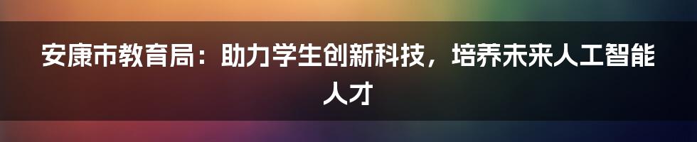 安康市教育局：助力学生创新科技，培养未来人工智能人才