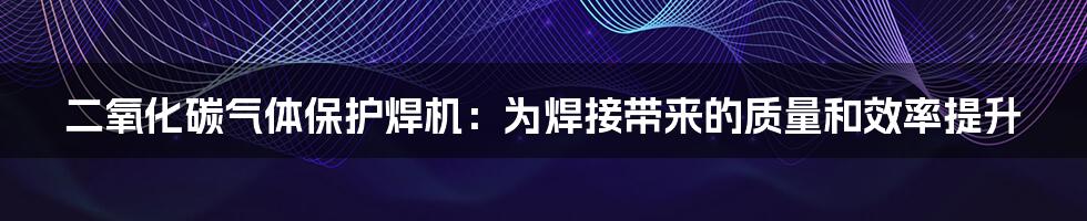 二氧化碳气体保护焊机：为焊接带来的质量和效率提升