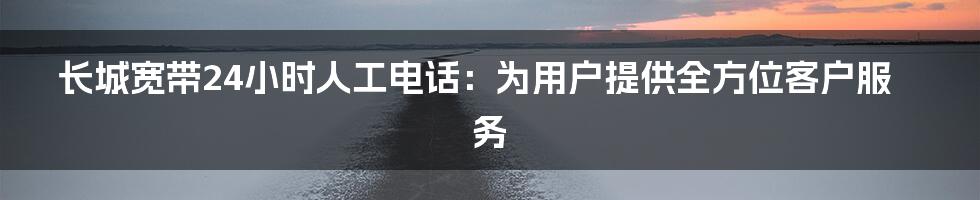 长城宽带24小时人工电话：为用户提供全方位客户服务