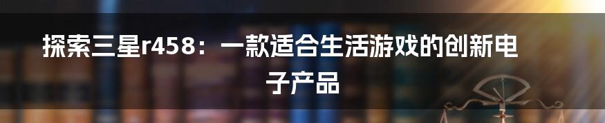 探索三星r458：一款适合生活游戏的创新电子产品