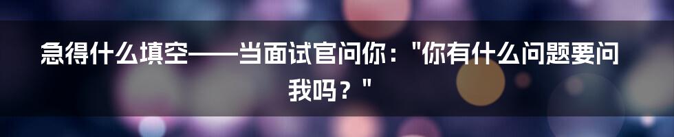 急得什么填空——当面试官问你："你有什么问题要问我吗？"