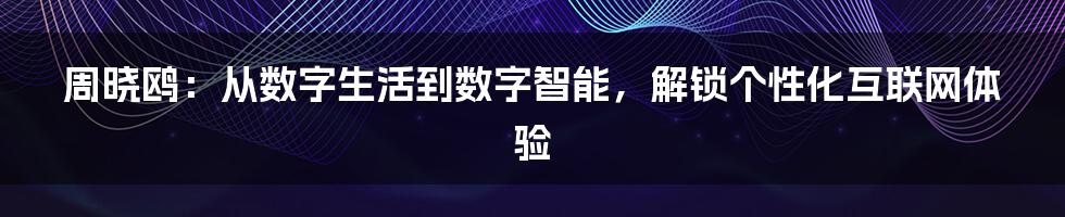 周晓鸥：从数字生活到数字智能，解锁个性化互联网体验