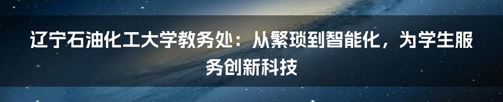 辽宁石油化工大学教务处：从繁琐到智能化，为学生服务创新科技