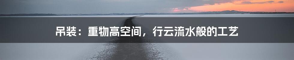 吊装：重物高空间，行云流水般的工艺