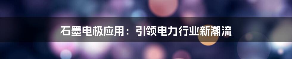 石墨电极应用：引领电力行业新潮流