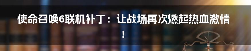 使命召唤6联机补丁：让战场再次燃起热血激情！