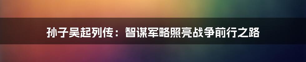 孙子吴起列传：智谋军略照亮战争前行之路