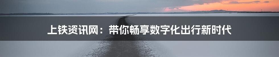 上铁资讯网：带你畅享数字化出行新时代