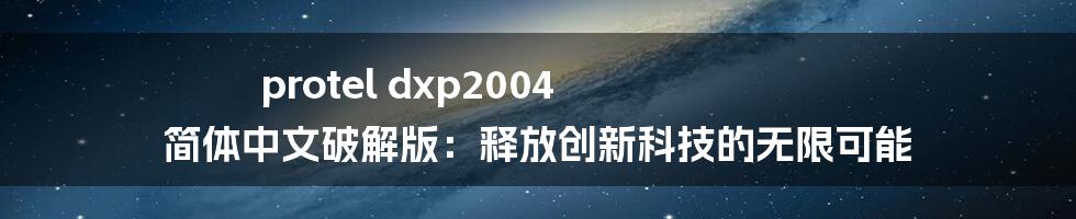 protel dxp2004 简体中文破解版：释放创新科技的无限可能