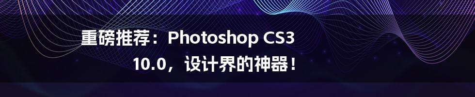 重磅推荐：Photoshop CS3 10.0，设计界的神器！