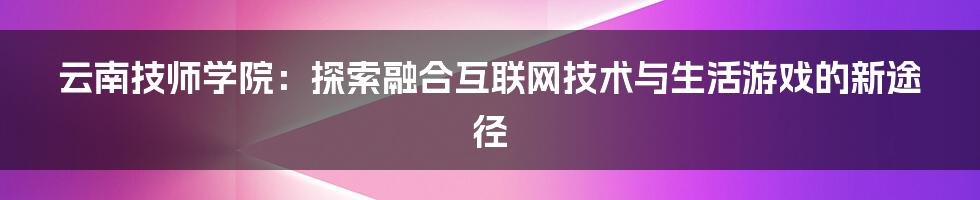 云南技师学院：探索融合互联网技术与生活游戏的新途径