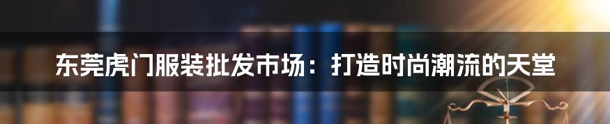 东莞虎门服装批发市场：打造时尚潮流的天堂