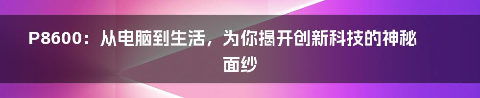 P8600：从电脑到生活，为你揭开创新科技的神秘面纱