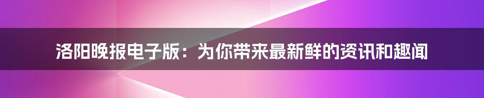 洛阳晚报电子版：为你带来最新鲜的资讯和趣闻