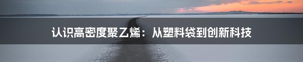 认识高密度聚乙烯：从塑料袋到创新科技