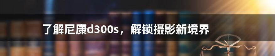 了解尼康d300s，解锁摄影新境界