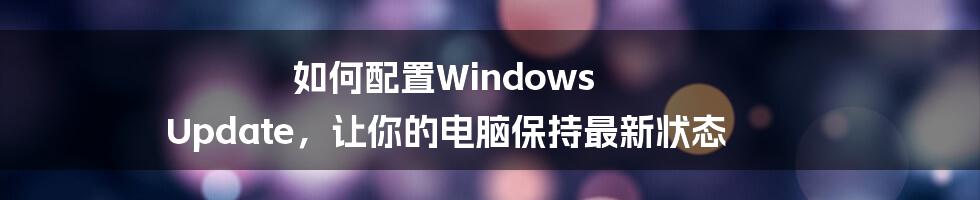 如何配置Windows Update，让你的电脑保持最新状态