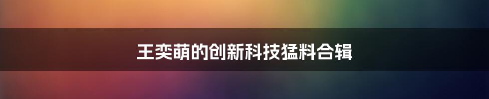 王奕萌的创新科技猛料合辑