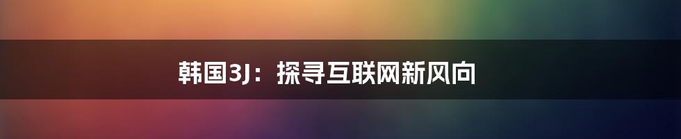 韩国3J：探寻互联网新风向