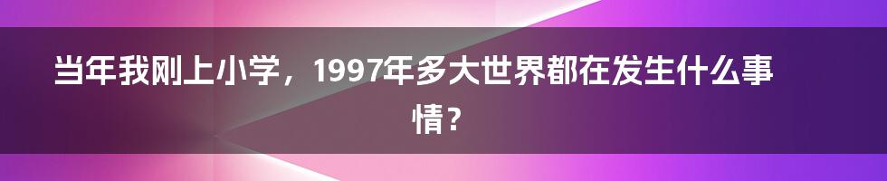 当年我刚上小学，1997年多大世界都在发生什么事情？