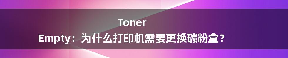 Toner Empty：为什么打印机需要更换碳粉盒？