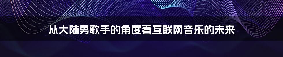 从大陆男歌手的角度看互联网音乐的未来