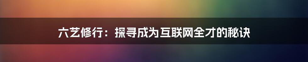 六艺修行：探寻成为互联网全才的秘诀