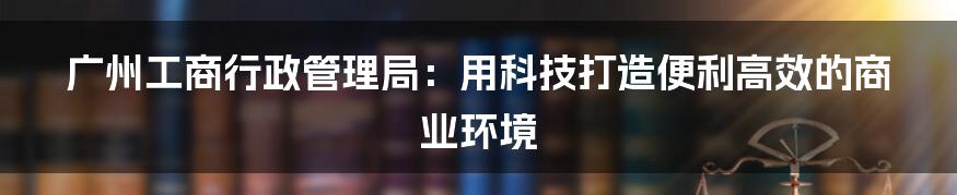 广州工商行政管理局：用科技打造便利高效的商业环境