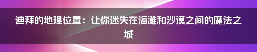 迪拜的地理位置：让你迷失在海滩和沙漠之间的魔法之城