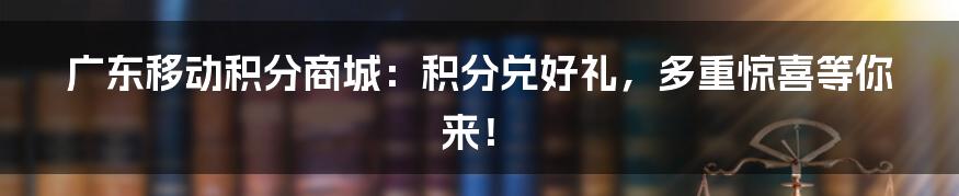 广东移动积分商城：积分兑好礼，多重惊喜等你来！