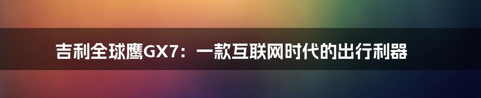 吉利全球鹰GX7：一款互联网时代的出行利器