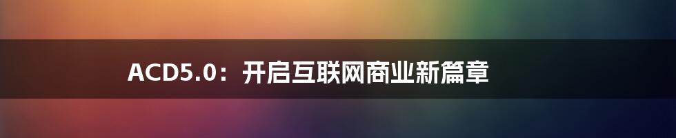 ACD5.0：开启互联网商业新篇章