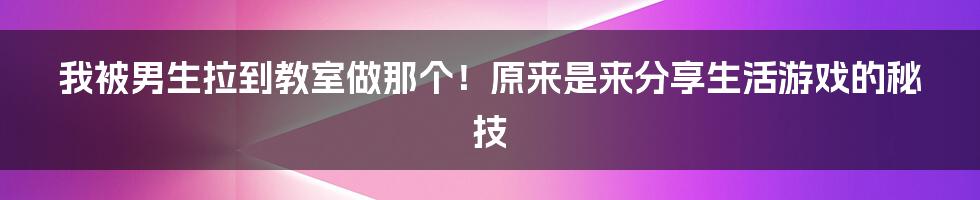 我被男生拉到教室做那个！原来是来分享生活游戏的秘技