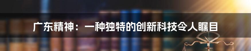 广东精神：一种独特的创新科技令人瞩目