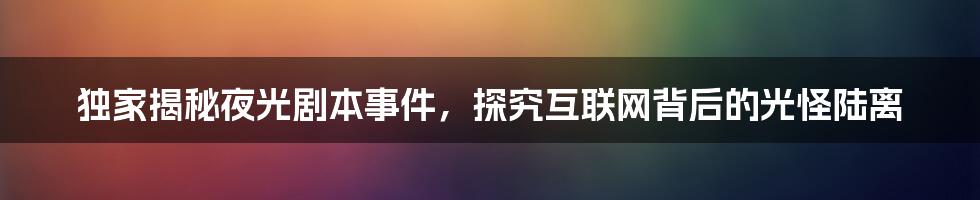 独家揭秘夜光剧本事件，探究互联网背后的光怪陆离