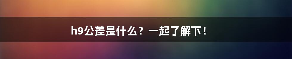 h9公差是什么？一起了解下！