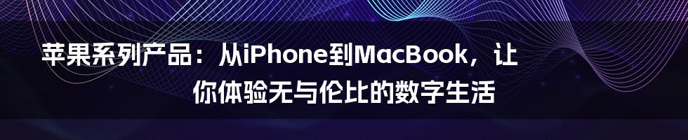 苹果系列产品：从iPhone到MacBook，让你体验无与伦比的数字生活