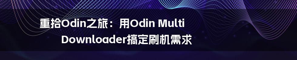 重拾Odin之旅：用Odin Multi Downloader搞定刷机需求