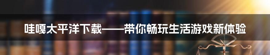 哇嘎太平洋下载——带你畅玩生活游戏新体验