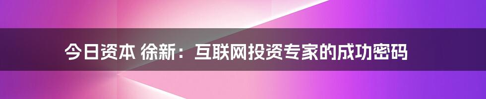 今日资本 徐新：互联网投资专家的成功密码