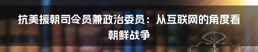 抗美援朝司令员兼政治委员：从互联网的角度看朝鲜战争